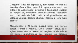 O regime Talibã foi deposto e, após quase 10 anos da
invasão, Osama Bin Laden foi capturado e morto na
cidade de Abbottabad, próximo a Islamabad, capital
do Paquistão, conforme pronunciamento realizado
em 1 de maio de 2011 pelo atual presidente dos
Estados Unidos, Barack Obama. (Assista a Hora mais
escura).
Atualmente, a Al-Qaeda possui bases em vários
países (Somália, Argélia, Líbia, Chade, etc.), suas
ações terroristas ocorrem em nações ocidentais e
em países muçulmanos que apoiam os Estados
Unidos, como, a Arábia Saudita, a Turquia e a
Indonésia
 