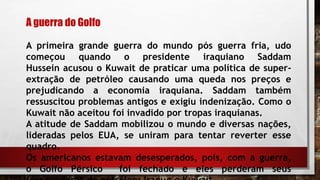 A guerra do Golfo
A primeira grande guerra do mundo pós guerra fria, udo
começou quando o presidente iraquiano Saddam
Hussein acusou o Kuwait de praticar uma política de super-
extração de petróleo causando uma queda nos preços e
prejudicando a economia iraquiana. Saddam também
ressuscitou problemas antigos e exigiu indenização. Como o
Kuwait não aceitou foi invadido por tropas iraquianas.
A atitude de Saddam mobilizou o mundo e diversas nações,
lideradas pelos EUA, se uniram para tentar reverter esse
quadro.
Os americanos estavam desesperados, pois, com a guerra,
o Golfo Pérsico foi fechado e eles perderam seus
 