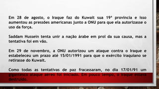 Em 28 de agosto, o Iraque faz do Kuwait sua 19ª província e isso
aumentou as pressões americanas junto a ONU para que ela autorizasse o
uso da força.
Saddam Hussein tenta unir a nação árabe em prol da sua causa, mas a
tentativa foi em vão.
Em 29 de novembro, a ONU autorizou um ataque contra o Iraque e
estabeleceu um prazo até 15/01/1991 para que o exército iraquiano se
retirasse do Kuwait.
Como todas as tentativas de paz fracassaram, no dia 17/01/91 um
gigantesco ataque aéreo foi iniciado. Em pouco tempo, o Iraque estava
destruído.
 