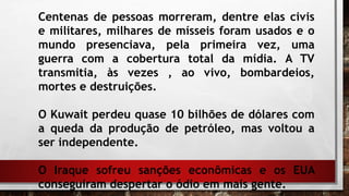 Centenas de pessoas morreram, dentre elas civis
e militares, milhares de mísseis foram usados e o
mundo presenciava, pela primeira vez, uma
guerra com a cobertura total da mídia. A TV
transmitia, às vezes , ao vivo, bombardeios,
mortes e destruições.
O Kuwait perdeu quase 10 bilhões de dólares com
a queda da produção de petróleo, mas voltou a
ser independente.
O Iraque sofreu sanções econômicas e os EUA
conseguiram despertar o ódio em mais gente.
 