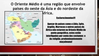 O Oriente Médio é uma região que envolve
países do oeste da Ásia e do nordeste da
África..
Esclarecimentos!!!
Apesar de países como a Líbia, Egito,
Argélia. Marrocos e outros países da
África não estarem no Oriente Médio do
ponto geográfico, estes estão
interligados por conta dos costumes e
da religião, predominantemente
muçulmana!
 