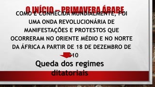 O INÍCIO – PRIMAVERA ÁRABECOMO É CONHECIDA MUNDIALMENTE, FOI
UMA ONDA REVOLUCIONÁRIA DE
MANIFESTAÇÕES E PROTESTOS QUE
OCORRERAM NO ORIENTE MÉDIO E NO NORTE
DA ÁFRICA A PARTIR DE 18 DE DEZEMBRO DE
2010
Queda dos regimes
ditatoriais
 