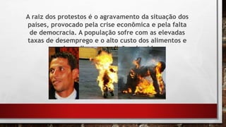 A raiz dos protestos é o agravamento da situação dos
países, provocado pela crise econômica e pela falta
de democracia. A população sofre com as elevadas
taxas de desemprego e o alto custo dos alimentos e
pede melhores condições de vida.
 