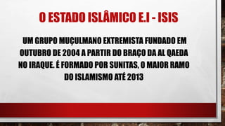 O ESTADO ISLÂMICO E.I - ISIS
UM GRUPO MUÇULMANO EXTREMISTA FUNDADO EM
OUTUBRO DE 2004 A PARTIR DO BRAÇO DA AL QAEDA
NO IRAQUE. É FORMADO POR SUNITAS, O MAIOR RAMO
DO ISLAMISMO ATÉ 2013
 