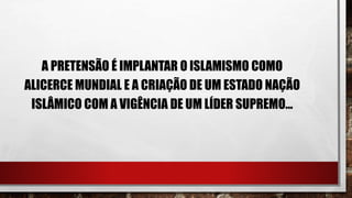 A PRETENSÃO É IMPLANTAR O ISLAMISMO COMO
ALICERCE MUNDIAL E A CRIAÇÃO DE UM ESTADO NAÇÃO
ISLÂMICO COM A VIGÊNCIA DE UM LÍDER SUPREMO...
 
