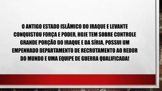O ANTIGO ESTADO ISLÂMICO DO IRAQUE E LEVANTE
CONQUISTOU FORÇA E PODER, HOJE TEM SOBRE CONTROLE
GRANDE PORÇÃO DO IRAQUE E DA SÍRIA, POSSUI UM
EMPENHADO DEPARTAMENTO DE RECRUTAMENTO AO REDOR
DO MUNDO E UMA EQUIPE DE GUERRA QUALIFICADA!
 