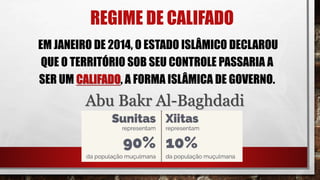 REGIME DE CALIFADO
EM JANEIRO DE 2014, O ESTADO ISLÂMICO DECLAROU
QUE O TERRITÓRIO SOB SEU CONTROLE PASSARIA A
SER UM CALIFADO, A FORMA ISLÂMICA DE GOVERNO.
Abu Bakr Al-Baghdadi
 