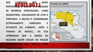 AÇÕES DO E.I.
NOS CONFLITOS NOS QUAIS
PARTICIPOU, O GRUPO FOI ACUSADO
DE DIVERSAS ATROCIDADES, COMO
SEQUESTROS, ASSASSINATO DE CIVIS E
TORTURAS. A MILÍCIA É CONSIDERADA
EXTREMAMENTE AGRESSIVA E
EFICIENTE EM COMBATE. APÓS A
TOMADA DE MOSSUL, OS EUA
AFIRMARAM QUE A QUEDA DA
SEGUNDA MAIOR CIDADE DO IRAQUE
REPRESENTAVA UMA AMEAÇA PARA
TODA A REGIÃO.
 
