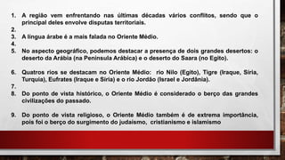 1. A região vem enfrentando nas últimas décadas vários conflitos, sendo que o
principal deles envolve disputas territoriais.
2.
3. A língua árabe é a mais falada no Oriente Médio.
4.
5. No aspecto geográfico, podemos destacar a presença de dois grandes desertos: o
deserto da Arábia (na Península Arábica) e o deserto do Saara (no Egito).
6. Quatros rios se destacam no Oriente Médio: rio Nilo (Egito), Tigre (Iraque, Síria,
Turquia), Eufrates (Iraque e Síria) e o rio Jordão (Israel e Jordânia).
7.
8. Do ponto de vista histórico, o Oriente Médio é considerado o berço das grandes
civilizações do passado.
9. Do ponto de vista religioso, o Oriente Médio também é de extrema importância,
pois foi o berço do surgimento do judaísmo, cristianismo e islamismo
 