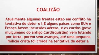 COALIZÃO
Atualmente algumas frentes estão em conflito na
tentativa de deter o I.E alguns países como EUA e
França fazem incursões aéreas, e os curdos (povo
mulçumano do antigo Curdisquistão) vem lutando
por terra, porém sem avanços, até uma pequena
milícia cristã foi criada na tentativa de deter a
ameaça
 
