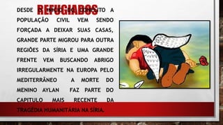 REFUGIADOSDESDE O INÍCIO DO CONFLITO A
POPULAÇÃO CIVIL VEM SENDO
FORÇADA A DEIXAR SUAS CASAS,
GRANDE PARTE MIGROU PARA OUTRA
REGIÕES DA SÍRIA E UMA GRANDE
FRENTE VEM BUSCANDO ABRIGO
IRREGULARMENTE NA EUROPA PELO
MEDITERRÂNEO A MORTE DO
MENINO AYLAN FAZ PARTE DO
CAPITULO MAIS RECENTE DA
TRAGÉDIA HUMANITÁRIA NA SÍRIA.
.
 