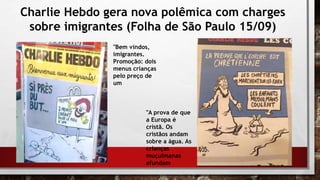 Charlie Hebdo gera nova polêmica com charges
sobre imigrantes (Folha de São Paulo 15/09)
"Bem vindos,
imigrantes.
Promoção: dois
menus crianças
pelo preço de
um
"A prova de que
a Europa é
cristã. Os
cristãos andam
sobre a água. As
crianças
muçulmanas
afundam
 