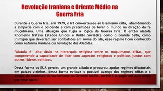 Durante a Guerra fria, em 1979, o Irã converteu-se ao islamismo xiita, abandonando
a simpatia com o ocidente e com pretensões de levar o mundo na direção da fé
muçulmana. Uma situação que fugia à lógica da Guerra Fria. O então aiatolá
Khomeini tratava Estados Unidos e União Soviética como o Grande Satã, como
inimigos que deveriam ser combatidos em nome do Islã, esse regime ficou conhecido
como reforma iraniana ou revolução dos Aiatolás.
*Aiatolá é alto título na hierarquia religiosa entre os muçulmanos xiitas, que
compreende a capacidade de lidar com aspectos religiosos e políticos juntos com
outros lideres políticos.
Dessa forma os EUA perdeu um grande aliado e procurou apoiar regimes ditatoriais
em países vizinhos, dessa forma evitava o possível avanço dos regimes xiitas e a
amaça de expansão do comunismo no Oriente Médio, porém iria pagar um alto preço
por esse apoio!
Revolução Iraniana e Oriente Médio na
Guerra Fria
 