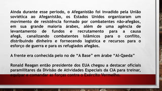 Ainda durante esse período, o Afeganistão foi invadido pela União
soviética ao Afeganistão, os Estados Unidos organizaram um
movimento de resistência formado por combatentes não-afegãos,
em sua grande maioria árabes, além de uma agência de
levantamento de fundos e recrutamento para a causa
afegã, canalizando combatentes islâmicos para o conflito,
distribuindo dinheiro e fornecendo logística e recursos para o
esforço de guerra e para os refugiados afegãos.
A frente era conhecida pelo no de “A Base” em árabe “Al-Qaeda”
Ronald Reagan então presidente dos EUA chegou a destacar oficiais
paramilitares da Divisão de Atividades Especiais da CIA para treinar,
equipar e comandar as forças contra o Exército Vermelho.
 