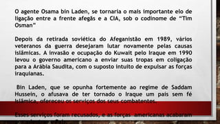 O agente Osama bin Laden, se tornaria o mais importante elo de
ligação entre a frente afegãs e a CIA, sob o codinome de “Tim
Osman”
Depois da retirada soviética do Afeganistão em 1989, vários
veteranos da guerra desejaram lutar novamente pelas causas
islâmicas. A invasão e ocupação do Kuwait pelo Iraque em 1990
levou o governo americano a enviar suas tropas em coligação
para a Arábia Saudita, com o suposto intuito de expulsar as forças
iraquianas.
Bin Laden, que se opunha fortemente ao regime de Saddam
Hussein, o afusava de ter tornado o Iraque um país sem fé
Islâmica, ofereceu os serviços dos seus combatentes.
Esses serviços foram recusados, e as forças americanas acabaram
por adentrar o País.
 