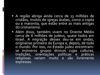  A região abriga ainda cerca de 13 milhões de
cristãos, muitos de igrejas árabes, como a copta
ou a maronita, que estão entre as mais antigas
do cristianismo.
 Além disso, também vivem no Oriente Médio
cerca de 6 milhões de judeus, quase todos em
Israel. A migração desses deu-se em ondas,
originárias primeiro da Europa e, depois, de todo
o mundo. Por isso, no Estado judeu encontram-
se inúmeros grupos étnicos cujas culturas,
tradições, orientações políticas e práticas
religiosas variam muito e são livremente
expressas.
 