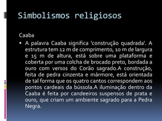 Simbolismos religiosos
Caaba
 A palavra Caaba significa 'construção quadrada'. A
estrutura tem 12 m de comprimento, 10 m de largura
e 15 m de altura, está sobre uma plataforma e
coberta por uma colcha de brocado preto, bordada a
ouro com versos do Corão sagrado.A construção,
feita de pedra cinzenta e mármore, está orientada
de tal forma que os quatro cantos correspondem aos
pontos cardeais da bússola.A iluminação dentro da
Caaba é feita por candeeiros suspensos de prata e
ouro, que criam um ambiente sagrado para a Pedra
Negra.
 