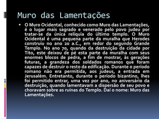 Muro das Lamentações
 O Muro Ocidental, conhecido como Muro das Lamentações,
é o lugar mais sagrado e venerado pelo povo judeu por
tratar-se da única relíquia do último templo. O Muro
Ocidental é uma pequena parte da muralha que Herodes
construiu no ano 20 a.C., em redor do segundo Grande
Templo. No ano 70, quando da destruição da cidade por
Tito, este deixou de pé esta parte da muralha com seus
enormes blocos de pedra, a fim de mostrar, às gerações
futuras, a grandeza dos soldados romanos que foram
capazes de destruir o resto da edificação. Durante o período
romano não era permitida, aos judeus, a entrada em
Jerusalém. Entretanto, durante o período bizantino, lhes
foi permitido entrar, uma vez por ano, no aniversário da
destruição, quando lamentavam a dispersão de seu povo e
choravam sobre as ruínas do Templo. Daí o nome: Muro das
Lamentações.
 