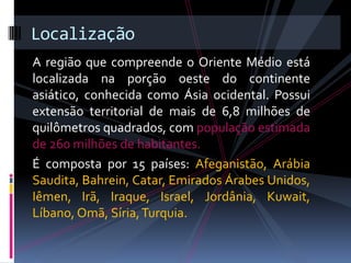 A região que compreende o Oriente Médio está
localizada na porção oeste do continente
asiático, conhecida como Ásia ocidental. Possui
extensão territorial de mais de 6,8 milhões de
quilômetros quadrados, com população estimada
de 260 milhões de habitantes.
É composta por 15 países: Afeganistão, Arábia
Saudita, Bahrein, Catar, Emirados Árabes Unidos,
Iêmen, Irã, Iraque, Israel, Jordânia, Kuwait,
Líbano, Omã, Síria,Turquia.
Localização
 