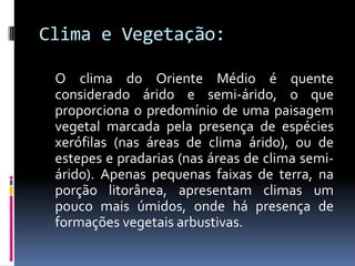 Clima e Vegetação:
O clima do Oriente Médio é quente
considerado árido e semi-árido, o que
proporciona o predomínio de uma paisagem
vegetal marcada pela presença de espécies
xerófilas (nas áreas de clima árido), ou de
estepes e pradarias (nas áreas de clima semi-
árido). Apenas pequenas faixas de terra, na
porção litorânea, apresentam climas um
pouco mais úmidos, onde há presença de
formações vegetais arbustivas.
 