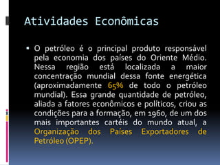 Atividades Econômicas
 O petróleo é o principal produto responsável
pela economia dos países do Oriente Médio.
Nessa região está localizada a maior
concentração mundial dessa fonte energética
(aproximadamente 65% de todo o petróleo
mundial). Essa grande quantidade de petróleo,
aliada a fatores econômicos e políticos, criou as
condições para a formação, em 1960, de um dos
mais importantes cartéis do mundo atual, a
Organização dos Países Exportadores de
Petróleo (OPEP).
 