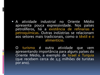  A atividade industrial no Oriente Médio
apresenta pouca expressividade. Nos países
petrolíferos, há a existência de refinarias e
petroquímicas. Outras indústrias se relacionam
aos setores mais tradicionais, como o têxtil e o
alimentício.
O turismo é outra atividade que vem
apresentando importância para alguns países do
Oriente Médio, a exemplo de Israel e Turquia
(que recebem cerca de 2,5 milhões de turistas
por ano).
 