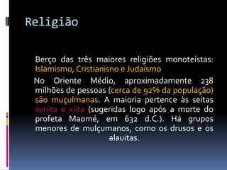 Religião
Berço das três maiores religiões monoteístas:
Islamismo, Cristianisno e Judaísmo
No Oriente Médio, aproximadamente 238
milhões de pessoas (cerca de 92% da população)
são muçulmanas. A maioria pertence às seitas
sunita e xiita (sugeridas logo após a morte do
profeta Maomé, em 632 d.C.). Há grupos
menores de mulçumanos, como os drusos e os
alauitas.
 