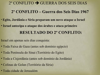 2º CONFLITO  GUERRA DOS SEIS DIAS
• Egito, Jordânia e Síria preparam um novo ataque a Israel
• Israel antecipa o ataque dos árabes e ataca primeiro
RESULTADO DO 2º CONFLITO:
Israel em apenas seis dias conquista:
• Toda Faixa de Gaza (antes sob domínio egípcio)
• Toda Península do Sinai (Território do Egito)
• Toda a Cisjordânia (antes sob domínio da Jordânia)
• Colinas de Golan (Território da Síria)
• Toda cidade de Jerusalém
2º CONFLITO – Guerra dos Seis Dias 1967
 
