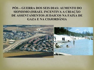 PÓS – GUERRA DOS SEIS DIAS: AUMENTO DO
SIONISMO (ISRAEL INCENTIVA A CRIAÇÃO
DE ASSENTAMENTOS JUDAICOS NA FAIXA DE
GAZA E NA CISJORDÂNIA
 