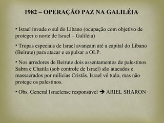 1982 – OPERAÇÃO PAZ NA GALILÉIA
• Israel invade o sul do Líbano (ocupação com objetivo de
proteger o norte de Israel – Galiléia)
• Tropas especiais de Israel avançam até a capital do Líbano
(Beirute) para atacar e expulsar a OLP.
• Nos arredores de Beirute dois assentamentos de palestinos
Sabra e Chatila (sob controle de Israel) são atacados e
massacrados por milícias Cristãs. Israel vê tudo, mas não
protege os palestinos.
• Obs. General Israelense responsável  ARIEL SHARON
 