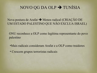 NOVO QG DA OLP  TUNÍSIA
Nova postura de Arafat  Menos radical (CRIAÇÃO DE
UM ESTADO PALESTINO QUE NÃO EXCLUA ISRAEL)
ONU reconhece a OLP como legítima representante do povo
palestino
•Mais radicais consideram Arafat e a OLP como traidores
• Crescem grupos terroristas radicais
 