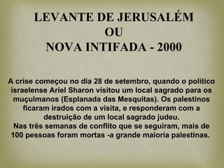 LEVANTE DE JERUSALÉM
OU
NOVA INTIFADA - 2000
A crise começou no dia 28 de setembro, quando o político
israelense Ariel Sharon visitou um local sagrado para os
muçulmanos (Esplanada das Mesquitas). Os palestinos
ficaram irados com a visita, e responderam com a
destruição de um local sagrado judeu.
Nas três semanas de conflito que se seguiram, mais de
100 pessoas foram mortas -a grande maioria palestinas.
 