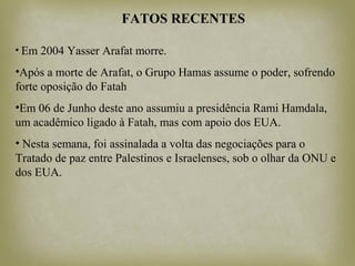 FATOS RECENTES
• Em 2004 Yasser Arafat morre.
•Após a morte de Arafat, o Grupo Hamas assume o poder, sofrendo
forte oposição do Fatah
•Em 06 de Junho deste ano assumiu a presidência Rami Hamdala,
um acadêmico ligado à Fatah, mas com apoio dos EUA.
• Nesta semana, foi assinalada a volta das negociações para o
Tratado de paz entre Palestinos e Israelenses, sob o olhar da ONU e
dos EUA.
 
