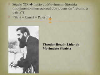 
 Século XIX  Início do Movimento Sionista
(movimento internacional dos judeus de “retorno à
patria”)
 Pátria = Canaã = Palestina
Theodor Herzl – Líder do
Movimento Sionista
 