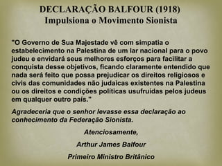 "O Governo de Sua Majestade vê com simpatia o
estabelecimento na Palestina de um lar nacional para o povo
judeu e envidará seus melhores esforços para facilitar a
conquista desse objetivos, ficando claramente entendido que
nada será feito que possa prejudicar os direitos religiosos e
civis das comunidades não judaicas existentes na Palestina
ou os direitos e condições políticas usufruídas pelos judeus
em qualquer outro país."
Agradeceria que o senhor levasse essa declaração ao
conhecimento da Federação Sionista.
Atenciosamente,
Arthur James Balfour
Primeiro Ministro Britânico
DECLARAÇÃO BALFOUR (1918)
Impulsiona o Movimento Sionista
 