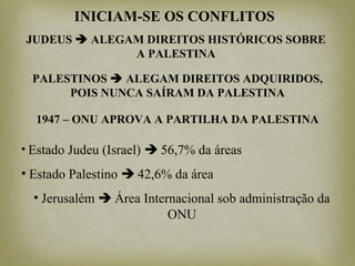 INICIAM-SE OS CONFLITOS
JUDEUS  ALEGAM DIREITOS HISTÓRICOS SOBRE
A PALESTINA
PALESTINOS  ALEGAM DIREITOS ADQUIRIDOS,
POIS NUNCA SAÍRAM DA PALESTINA
1947 – ONU APROVA A PARTILHA DA PALESTINA
• Estado Judeu (Israel)  56,7% da áreas
• Estado Palestino  42,6% da área
• Jerusalém  Área Internacional sob administração da
ONU
 