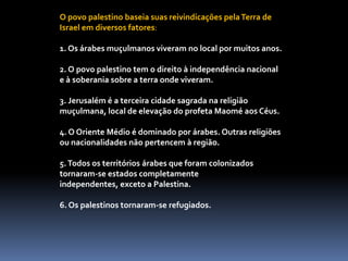 O povo palestino baseia suas reivindicações pela Terra de Israel em diversos fatores: 1. Os árabes muçulmanos viveram no local por muitos anos. 2. O povo palestino tem o direito à independência nacional e à soberania sobre a terra onde viveram. 3. Jerusalém é a terceira cidade sagrada na religião muçulmana, local de elevação do profeta Maomé aos Céus. 4. O Oriente Médio é dominado por árabes. Outras religiões ou nacionalidades não pertencem à região. 5. Todos os territórios árabes que foram colonizados tornaram-se estados completamente independentes, exceto a Palestina. 6. Os palestinos tornaram-se refugiados.