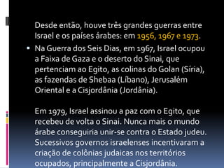 Desde então, houve três grandes guerras entre
Israel e os países árabes: em 1956, 1967 e 1973.
 Na Guerra dos Seis Dias, em 1967, Israel ocupou
a Faixa de Gaza e o deserto do Sinai, que
pertenciam ao Egito, as colinas do Golan (Síria),
as fazendas de Shebaa (Líbano), Jerusalém
Oriental e a Cisjordânia (Jordânia).
Em 1979, Israel assinou a paz com o Egito, que
recebeu de volta o Sinai. Nunca mais o mundo
árabe conseguiria unir-se contra o Estado judeu.
Sucessivos governos israelenses incentivaram a
criação de colônias judaicas nos territórios
ocupados, principalmente a Cisjordânia.
 