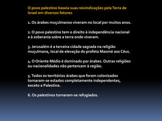 O povo palestino baseia suas reivindicações pelaTerra de
Israel em diversos fatores:
1. Os árabes muçulmanos viveram no local por muitos anos.
2. O povo palestino tem o direito à independência nacional
e à soberania sobre a terra onde viveram.
3. Jerusalém é a terceira cidade sagrada na religião
muçulmana, local de elevação do profeta Maomé aos Céus.
4. O Oriente Médio é dominado por árabes. Outras religiões
ou nacionalidades não pertencem à região.
5.Todos os territórios árabes que foram colonizados
tornaram-se estados completamente independentes,
exceto a Palestina.
6. Os palestinos tornaram-se refugiados.
 