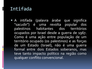 Intifada
 A intifada (palavra árabe que significa
"sacudir") é uma revolta popular dos
palestinos habitantes dos territórios
ocupados por Israel desde a guerra de 1967.
Como é uma ação entre população de um
território ocupado (os palestinos) e as forças
de um Estado (Israel), não é uma guerra
formal entre dois Estados soberanos, mas
teve tanto impacto político na região como
qualquer conflito convencional.
 