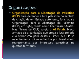 Organizações
 Organização para a Libertação da Palestina
(OLP) Para defender a luta palestina no sentido
da criação de um Estado autônomo, foi criada a
Organização para a Libertação da Palestina
(OLP), em 1964, tendo como líder Yasser Arafat.
Nas fileiras da OLP, surgiu o Al Fatah, braço
armado da organização que prega a luta armada
e o terrorismo para destruir Israel. A OLP só
recentemente foi reconhecida por Israel como
representante dos interesses palestinos na
questão territorial.
 