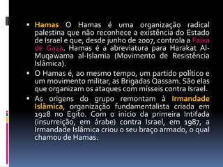  Hamas O Hamas é uma organização radical
palestina que não reconhece a existência do Estado
de Israel e que, desde junho de 2007, controla a Faixa
de Gaza. Hamas é a abreviatura para Harakat Al-
Muqawama al-Islamia (Movimento de Resistência
Islâmica).
 O Hamas é, ao mesmo tempo, um partido político e
um movimento militar, as Brigadas Qassam. São elas
que organizam os ataques com mísseis contra Israel.
 As origens do grupo remontam à Irmandade
Islâmica, organização fundamentalista criada em
1928 no Egito. Com o início da primeira Intifada
(insurreição, em árabe) contra Israel, em 1987, a
Irmandade Islâmica criou o seu braço armado, o qual
chamou de Hamas.
 