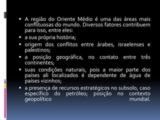  A região do Oriente Médio é uma das áreas mais
conflituosas do mundo. Diversos fatores contribuem
para isso, entre eles:
 a sua própria história;
 origem dos conflitos entre árabes, israelenses e
palestinos;
 a posição geográfica, no contato entre três
continentes;
 suas condições naturais, pois a maior parte dos
países ali localizados é dependente de água de
países vizinhos;
 a presença de recursos estratégicos no subsolo, caso
específico do petróleo; posição no contexto
geopolítico mundial.
 