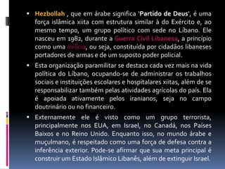  Hezbollah , que em árabe significa ‘Partido de Deus’, é uma
força islâmica xiita com estrutura similar à do Exército e, ao
mesmo tempo, um grupo político com sede no Líbano. Ele
nasceu em 1982, durante a Guerra Civil Libanesa, a princípio
como uma milícia, ou seja, constituída por cidadãos libaneses
portadores de armas e de um suposto poder policial.
 Esta organização paramilitar se destaca cada vez mais na vida
política do Líbano, ocupando-se de administrar os trabalhos
sociais e instituições escolares e hospitalares xiitas, além de se
responsabilizar também pelas atividades agrícolas do país. Ela
é apoiada ativamente pelos iranianos, seja no campo
doutrinário ou no financeiro.
 Externamente ele é visto como um grupo terrorista,
principalmente nos EUA, em Israel, no Canadá, nos Países
Baixos e no Reino Unido. Enquanto isso, no mundo árabe e
muçulmano, é respeitado como uma força de defesa contra a
inferência exterior. Pode-se afirmar que sua meta principal é
construir um Estado Islâmico Libanês, além de extinguir Israel.
 