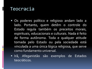 Teocracia
 Os poderes político e religioso andam lado a
lado. Portanto, quem detêm o controle do
Estado regula também os preceitos morais,
espirituais, educacionais e culturais. Nada é feito
de forma autônoma. Toda e qualquer atitude
tomada pelo Estado ou pela sociedade está
vinculada a uma única lógica religiosa, que serve
como fundamento universal.
 Irã, Afeganistão são exemplos de Estados
teocráticos.
 