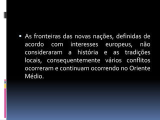 As fronteiras das novas nações, definidas de
acordo com interesses europeus, não
consideraram a história e as tradições
locais, consequentemente vários conflitos
ocorreram e continuam ocorrendo no Oriente
Médio.
 