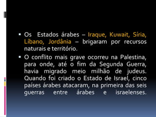  Os Estados árabes – Iraque, Kuwait, Síria,
Líbano, Jordânia – brigaram por recursos
naturais e território.
 O conflito mais grave ocorreu na Palestina,
para onde, até o fim da Segunda Guerra,
havia migrado meio milhão de judeus.
Quando foi criado o Estado de Israel, cinco
países árabes atacaram, na primeira das seis
guerras entre árabes e israelenses.
 
