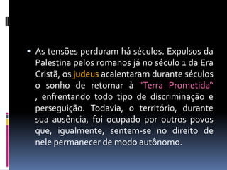  As tensões perduram há séculos. Expulsos da
Palestina pelos romanos já no século 1 da Era
Cristã, os judeus acalentaram durante séculos
o sonho de retornar à "Terra Prometida“
, enfrentando todo tipo de discriminação e
perseguição. Todavia, o território, durante
sua ausência, foi ocupado por outros povos
que, igualmente, sentem-se no direito de
nele permanecer de modo autônomo.
 