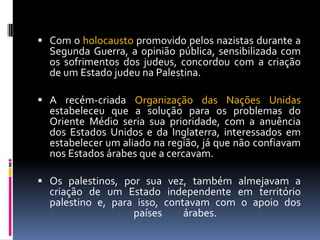  Com o holocausto promovido pelos nazistas durante a
Segunda Guerra, a opinião pública, sensibilizada com
os sofrimentos dos judeus, concordou com a criação
de um Estado judeu na Palestina.
 A recém-criada Organização das Nações Unidas
estabeleceu que a solução para os problemas do
Oriente Médio seria sua prioridade, com a anuência
dos Estados Unidos e da Inglaterra, interessados em
estabelecer um aliado na região, já que não confiavam
nos Estados árabes que a cercavam.
 Os palestinos, por sua vez, também almejavam a
criação de um Estado independente em território
palestino e, para isso, contavam com o apoio dos
países árabes.
 