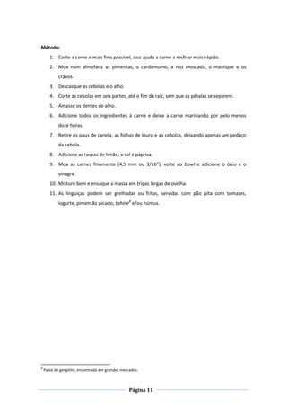Página 11
Método:
1. Corte a carne o mais fino possível, isso ajuda a carne a resfriar mais rápido.
2. Moa num almofariz as pimentas, o cardamomo, a noz moscada, o mastique e os
cravos.
3. Descasque as cebolas e o alho.
4. Corte as cebolas em seis partes, até o fim da raiz, sem que as pétalas se separem.
5. Amasse os dentes de alho.
6. Adicione todos os ingredientes à carne e deixe a carne marinando por pelo menos
doze horas.
7. Retire os paus de canela, as folhas de louro e as cebolas, deixando apenas um pedaço
da cebola.
8. Adicione as raspas de limão, o sal e páprica.
9. Moa as carnes finamente (4,5 mm ou 3/16”), volte ao bowl e adicione o óleo e o
vinagre.
10. Misture bem e ensaque a massa em tripas largas de ovelha.
11. As linguiças podem ser grelhadas ou fritas, servidas com pão pita com tomates,
iogurte, pimentão picado, tahine8
e/ou húmus.
8
Pasta de gergelim, encontrada em grandes mercados.
 